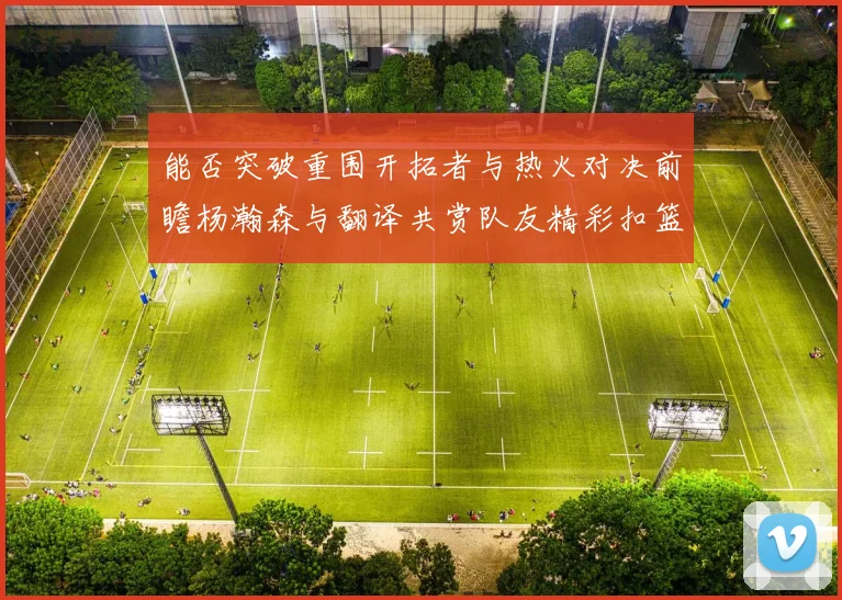 能否突破重围开拓者与热火对决前瞻杨瀚森与翻译共赏队友精彩扣篮瞬间