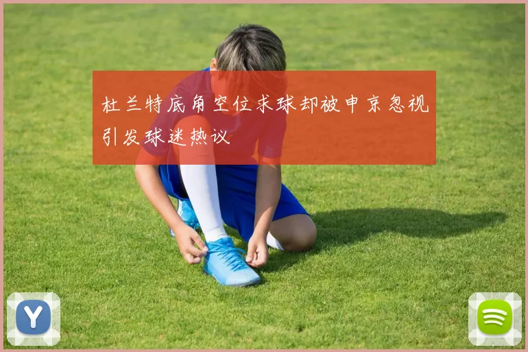 杜兰特底角空位求球却被申京忽视引发球迷热议