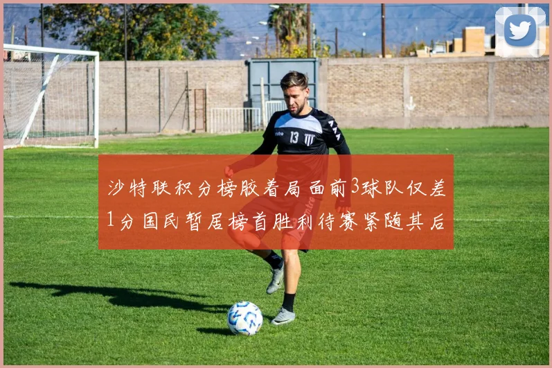 沙特联积分榜胶着局面前3球队仅差1分国民暂居榜首胜利待赛紧随其后