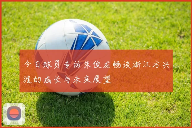 今日球员专访朱俊龙畅谈浙江方兴渡的成长与未来展望