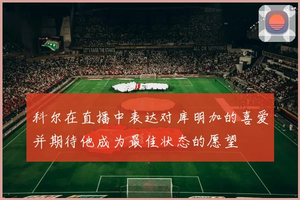 科尔在直播中表达对库明加的喜爱并期待他成为最佳状态的愿望
