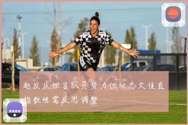 赵发庆坦言队员努力但状态欠佳直指教练需反思调整