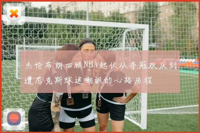 杰伦布朗回顾NBA起伏从夺冠欢庆到遭尼克斯球迷嘲讽的心路历程