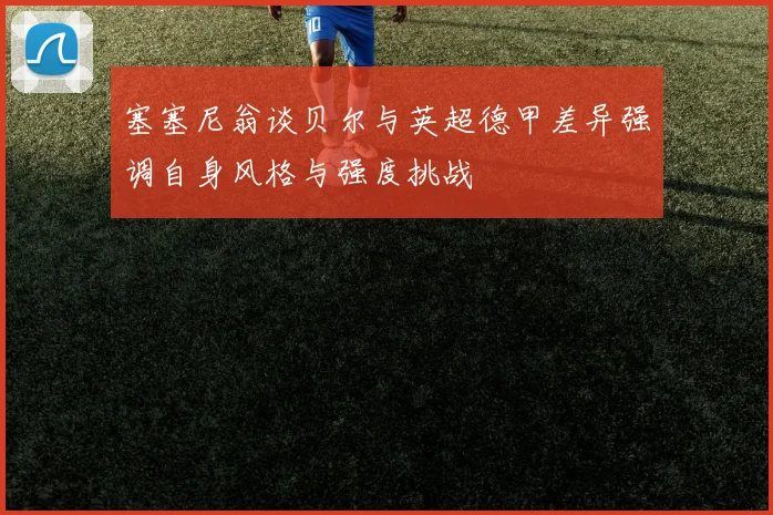塞塞尼翁谈贝尔与英超德甲差异强调自身风格与强度挑战