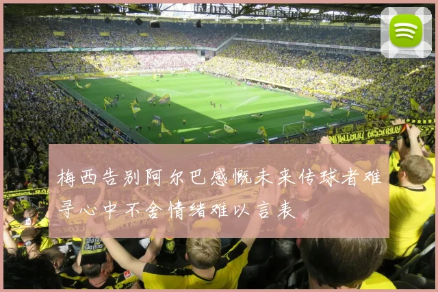 梅西告别阿尔巴感慨未来传球者难寻心中不舍情绪难以言表