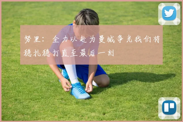 努里：全力以赴为曼城争光我们将稳扎稳打直至最后一刻