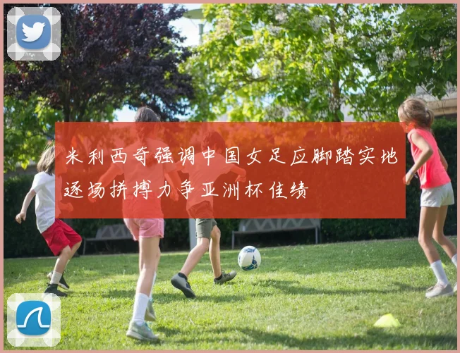 米利西奇强调中国女足应脚踏实地逐场拼搏力争亚洲杯佳绩