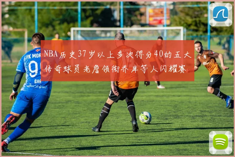 NBA历史37岁以上多次得分40的五大传奇球员老詹领衔乔库等人闪耀赛场